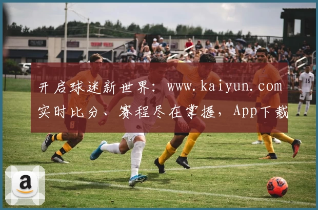 开启球迷新世界:www.kaiyun.com实时比分、赛程尽在掌握,App下载必备首选!