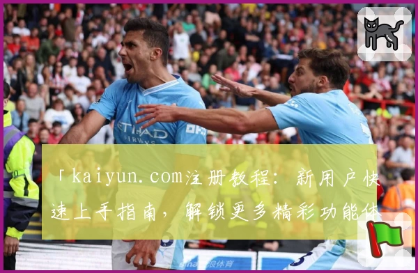 「kaiyun.com注册教程：新用户快速上手指南，解锁更多精彩功能体验」