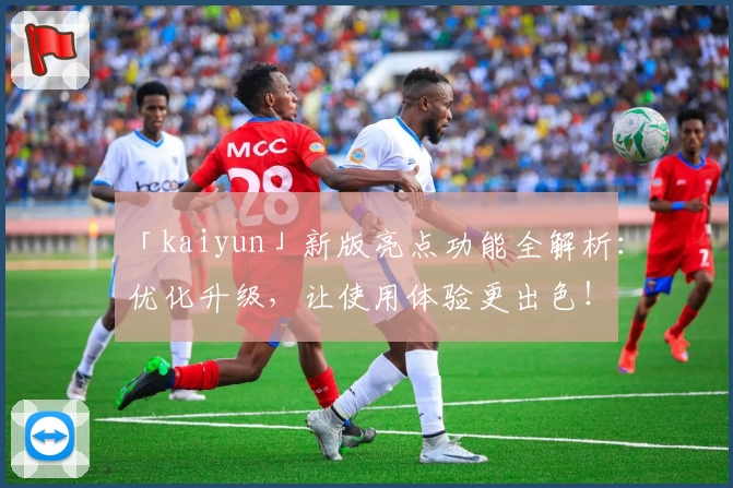 「kaiyun」新版亮点功能全解析：优化升级，让使用体验更出色！
