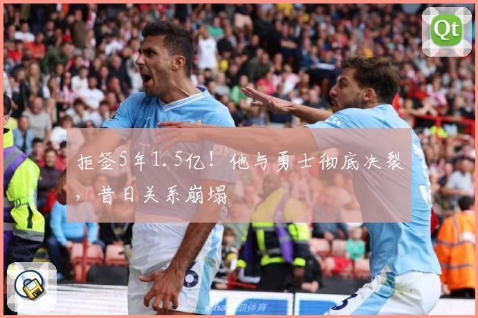 拒签5年1.5亿！他与勇士彻底决裂，昔日关系崩塌
