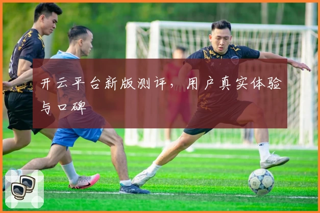 开云平台新版测评，用户真实体验与口碑