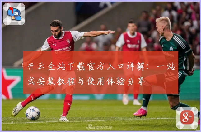 开云全站下载官方入口详解：一站式安装教程与使用体验分享