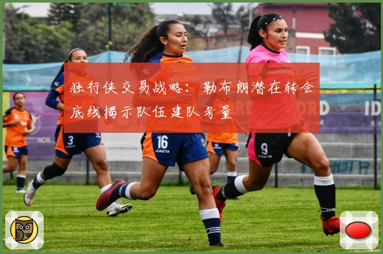独行侠交易战略：勒布朗潜在转会底线揭示队伍建队考量