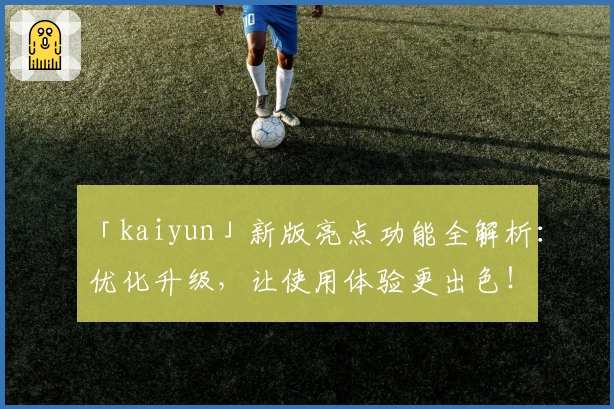 「kaiyun」新版亮点功能全解析：优化升级，让使用体验更出色！