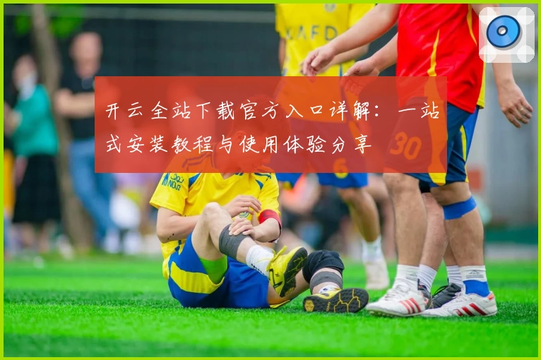 开云全站下载官方入口详解：一站式安装教程与使用体验分享