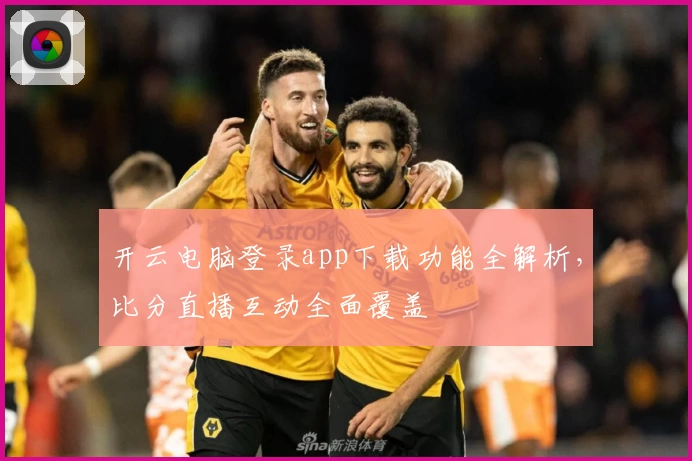 开云电脑登录app下载功能全解析，比分直播互动全面覆盖