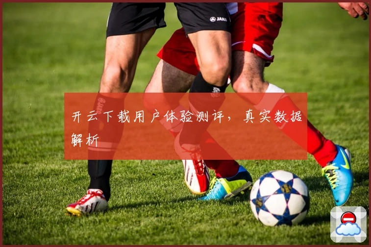 开云下载用户体验测评，真实数据解析