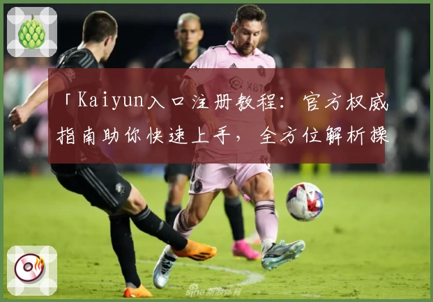 「Kaiyun入口注册教程：官方权威指南助你快速上手，全方位解析操作流程」