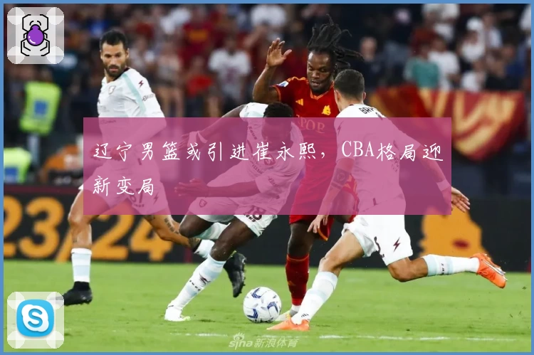 辽宁男篮或引进崔永熙，CBA格局迎新变局