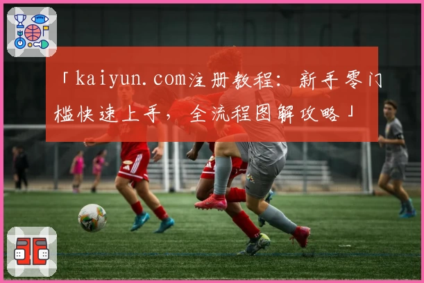 「kaiyun.com注册教程：新手零门槛快速上手，全流程图解攻略」
