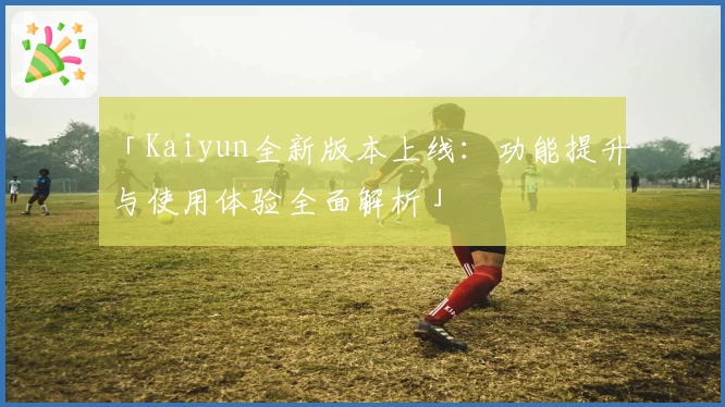 「Kaiyun全新版本上线：功能提升与使用体验全面解析」