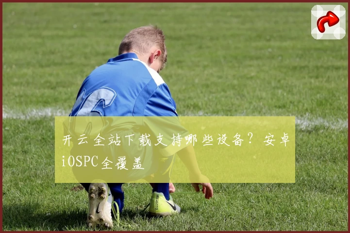 开云全站下载支持哪些设备？安卓iOSPC全覆盖