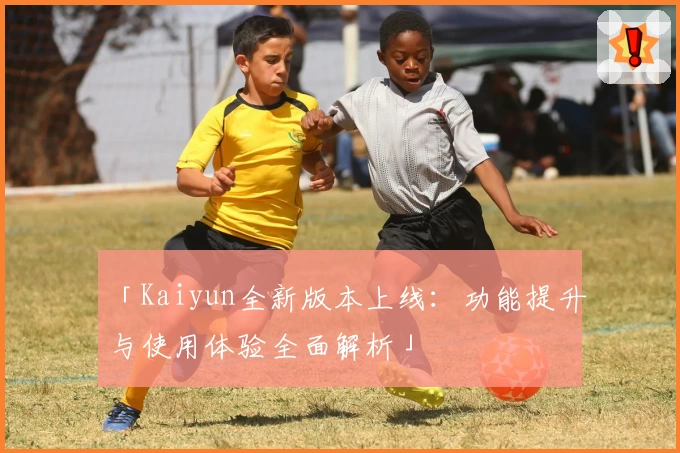 「Kaiyun全新版本上线：功能提升与使用体验全面解析」