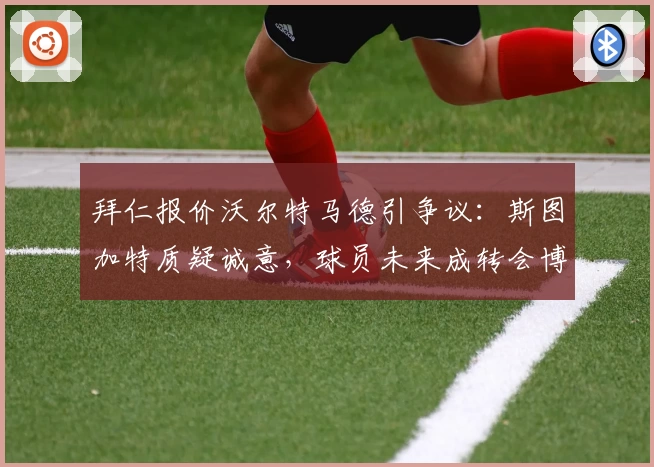 拜仁报价沃尔特马德引争议：斯图加特质疑诚意，球员未来成转会博弈焦点