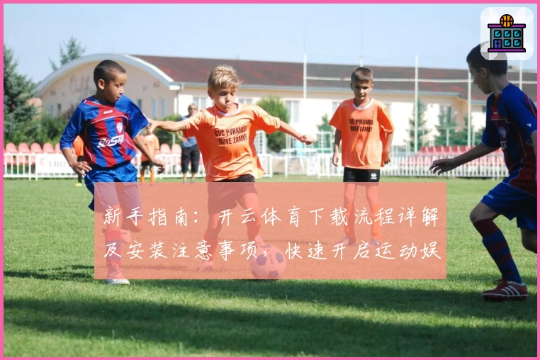 新手指南：开云体育下载流程详解及安装注意事项，快速开启运动娱乐新体验