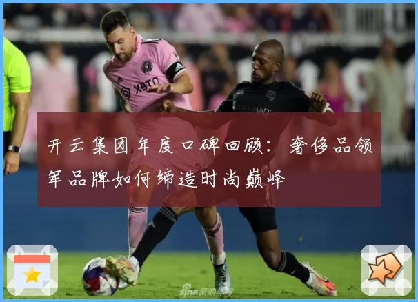 开云集团年度口碑回顾：奢侈品领军品牌如何缔造时尚巅峰