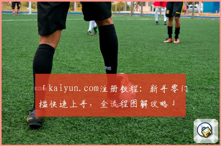 「kaiyun.com注册教程：新手零门槛快速上手，全流程图解攻略」