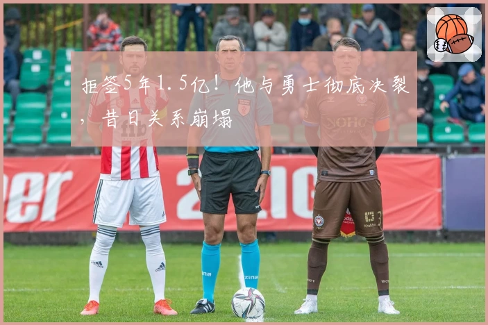 拒签5年1.5亿！他与勇士彻底决裂，昔日关系崩塌