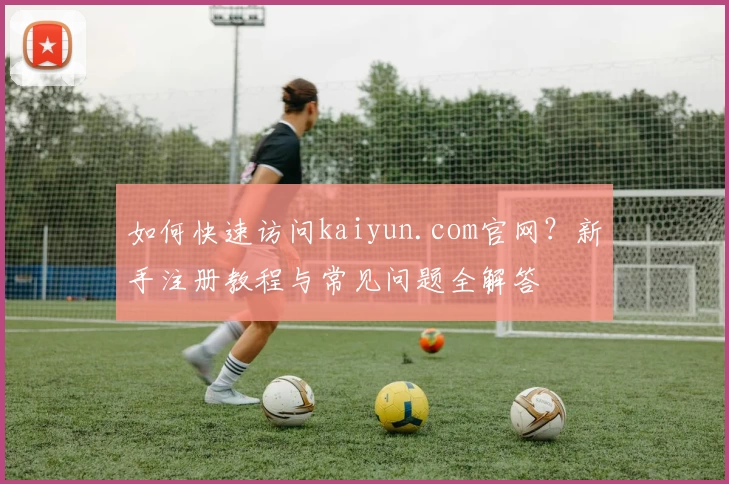 如何快速访问kaiyun.com官网？新手注册教程与常见问题全解答