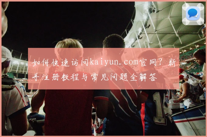 如何快速访问kaiyun.com官网?新手注册教程与常见问题全解答