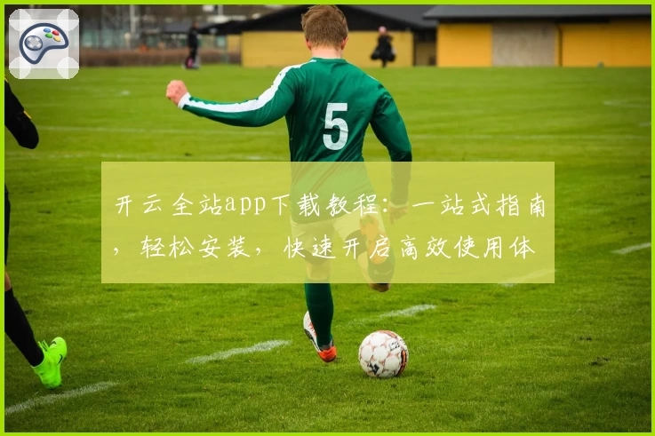 开云全站app下载教程：一站式指南，轻松安装，快速开启高效使用体验